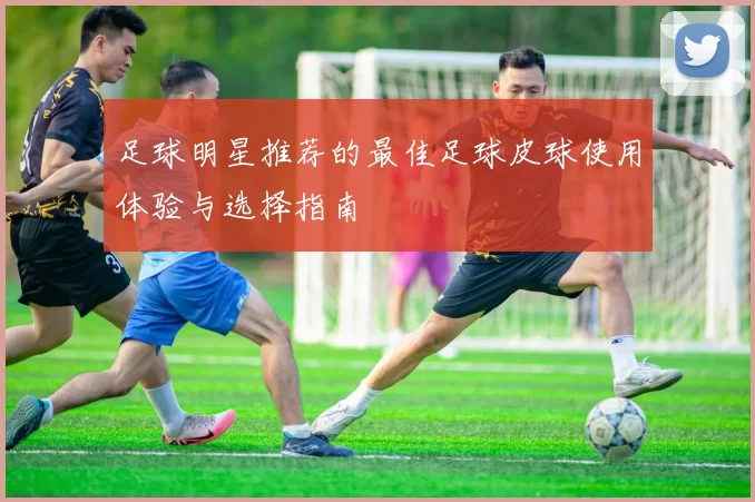 足球明星推荐的最佳足球皮球使用体验与选择指南