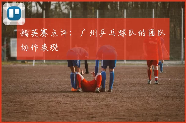 精英赛点评：广州乒乓球队的团队协作表现