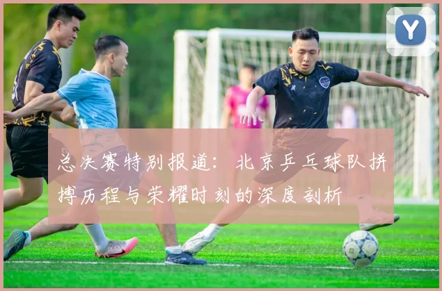 总决赛特别报道：北京乒乓球队拼搏历程与荣耀时刻的深度剖析