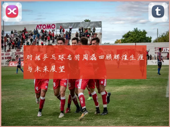 对话乒乓球名将周磊回顾辉煌生涯与未来展望
