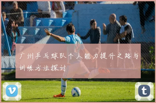 广州乒乓球队个人能力提升之路与训练方法探讨