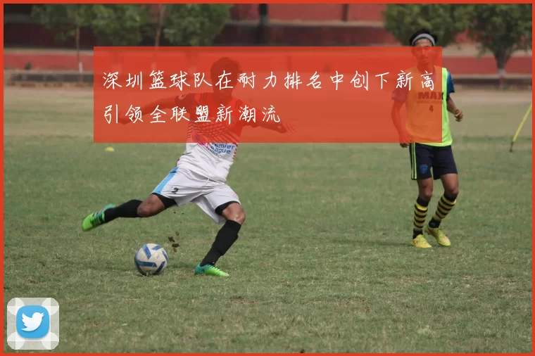 深圳篮球队在耐力排名中创下新高引领全联盟新潮流