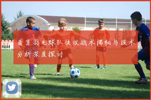 南京羽毛球队快攻战术揭秘与技术分析深度探讨