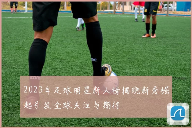 2023年足球明星新人榜揭晓新秀崛起引发全球关注与期待