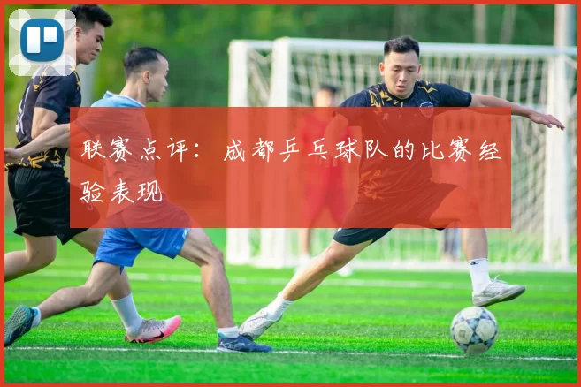 联赛点评：成都乒乓球队的比赛经验表现