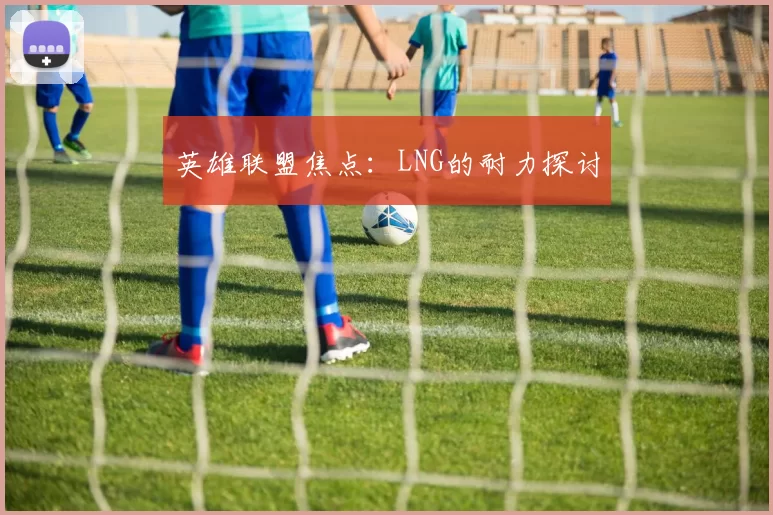 英雄联盟焦点：LNG的耐力探讨