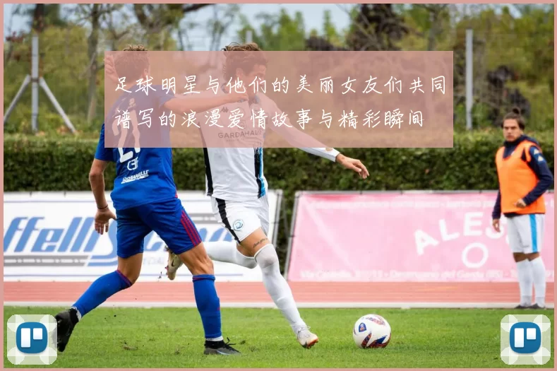 足球明星与他们的美丽女友们共同谱写的浪漫爱情故事与精彩瞬间