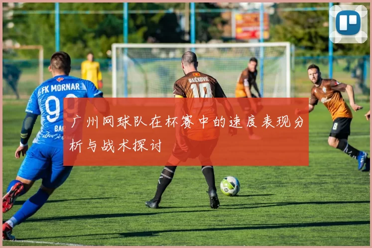 广州网球队在杯赛中的速度表现分析与战术探讨