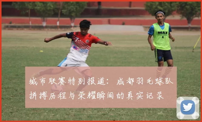城市联赛特别报道：成都羽毛球队拼搏历程与荣耀瞬间的真实记录